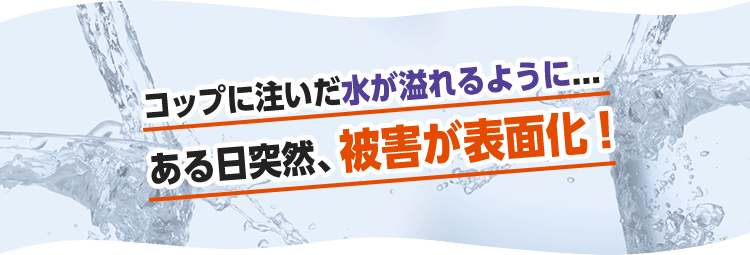 コップに注いだ水が溢れるように...ある日突然、被害が表面化。